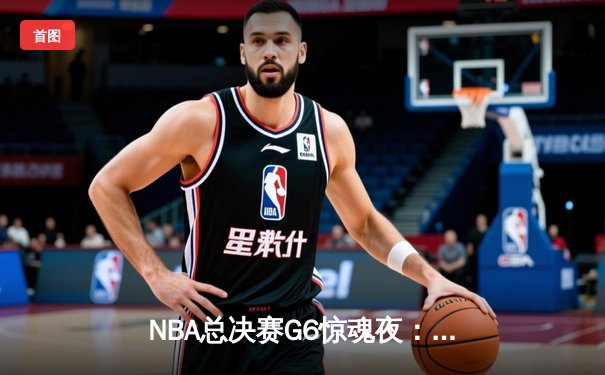 NBA总决赛G6惊魂夜：凯尔特人险胜勇士将系列赛拖入抢七