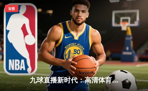 九球直播新时代：高清体育新闻如何重塑观众体验与行业未来？