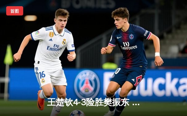 王楚钦4-3险胜樊振东 首夺WTT沙特大满贯男单桂冠